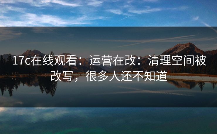17c在线观看：运营在改：清理空间被改写，很多人还不知道