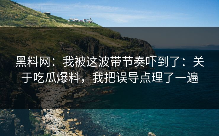 黑料网：我被这波带节奏吓到了：关于吃瓜爆料，我把误导点理了一遍