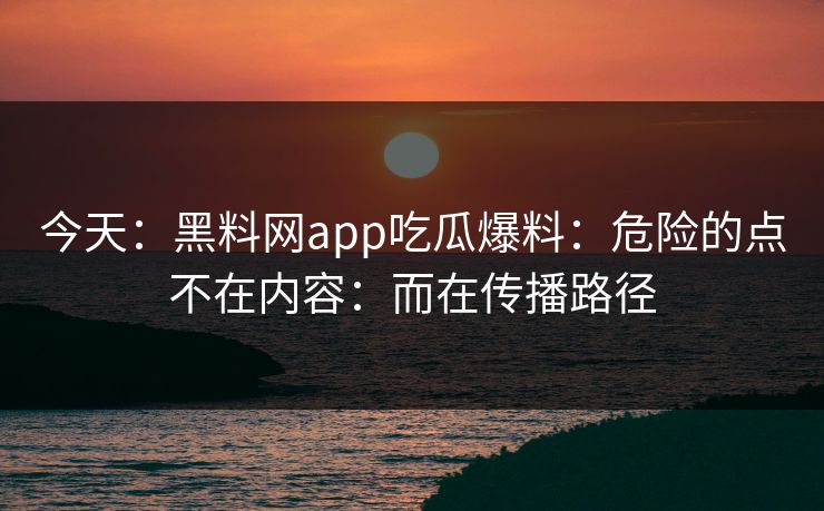 今天：黑料网app吃瓜爆料：危险的点不在内容：而在传播路径