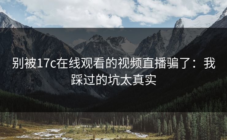 别被17c在线观看的视频直播骗了：我踩过的坑太真实