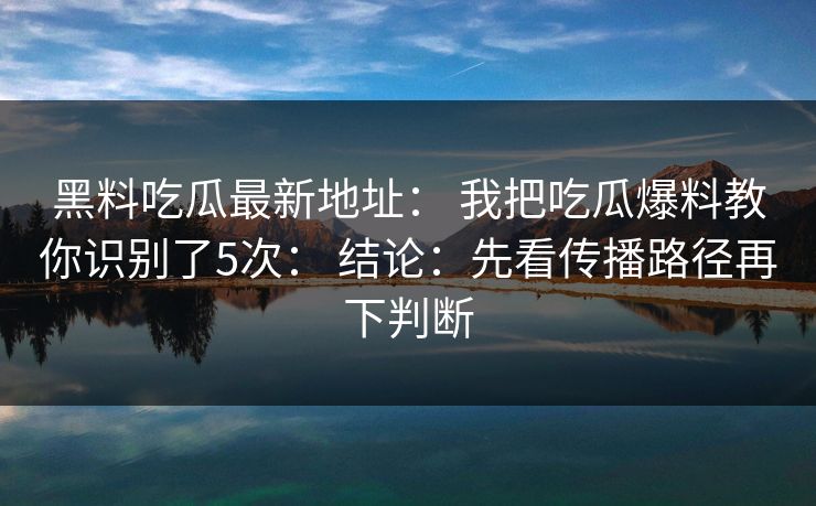 黑料吃瓜最新地址： 我把吃瓜爆料教你识别了5次： 结论：先看传播路径再下判断