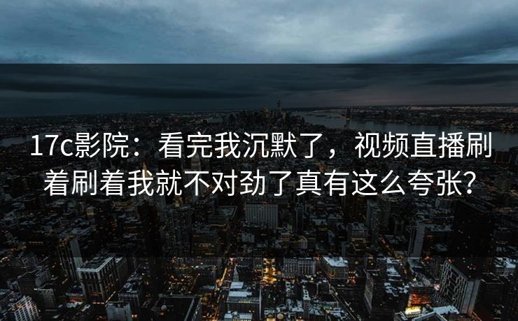 17c影院：看完我沉默了，视频直播刷着刷着我就不对劲了真有这么夸张？