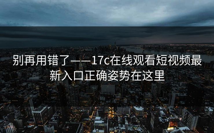 别再用错了——17c在线观看短视频最新入口正确姿势在这里