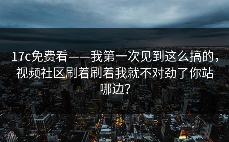 17c免费看——我第一次见到这么搞的，视频社区刷着刷着我就不对劲了你站哪边？
