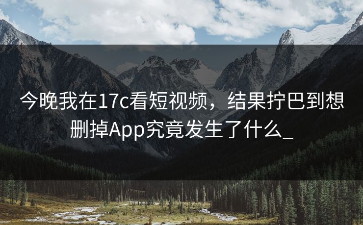 今晚我在17c看短视频，结果拧巴到想删掉App究竟发生了什么_