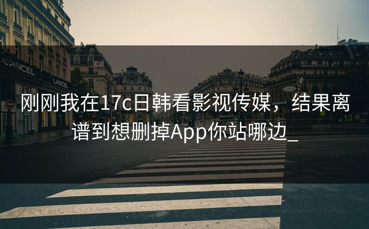 刚刚我在17c日韩看影视传媒，结果离谱到想删掉App你站哪边_
