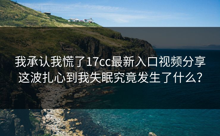 我承认我慌了17cc最新入口视频分享这波扎心到我失眠究竟发生了什么？