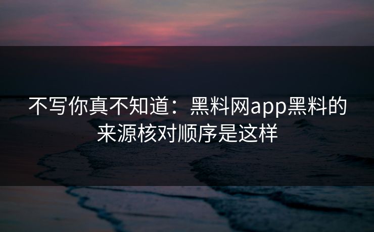 不写你真不知道：黑料网app黑料的来源核对顺序是这样