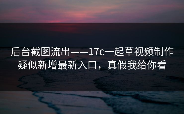 后台截图流出——17c一起草视频制作疑似新增最新入口，真假我给你看