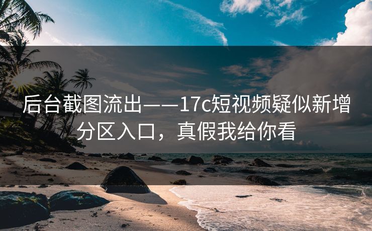 后台截图流出——17c短视频疑似新增分区入口，真假我给你看