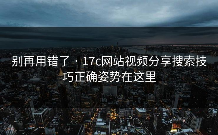别再用错了 · 17c网站视频分享搜索技巧正确姿势在这里
