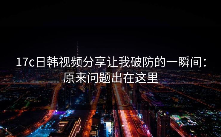 17c日韩视频分享让我破防的一瞬间：原来问题出在这里