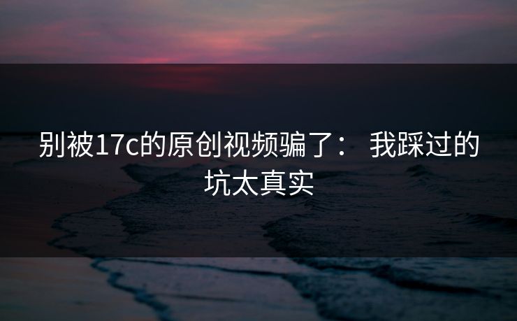别被17c的原创视频骗了： 我踩过的坑太真实