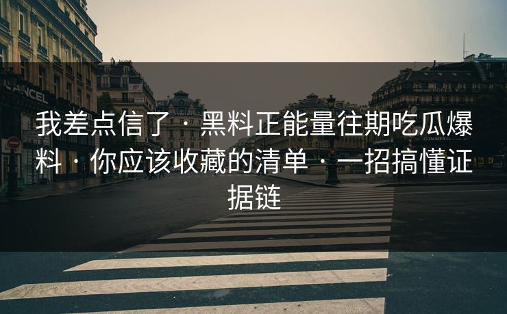 我差点信了 · 黑料正能量往期吃瓜爆料 · 你应该收藏的清单 · 一招搞懂证据链