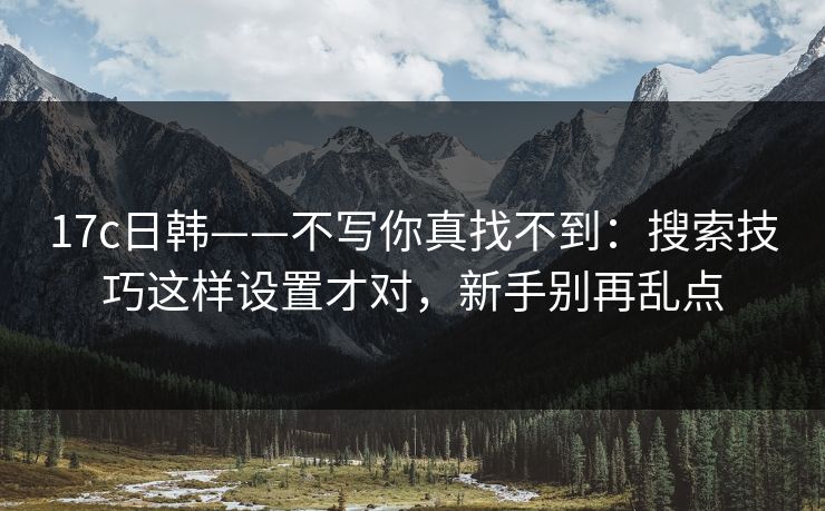 17c日韩——不写你真找不到：搜索技巧这样设置才对，新手别再乱点