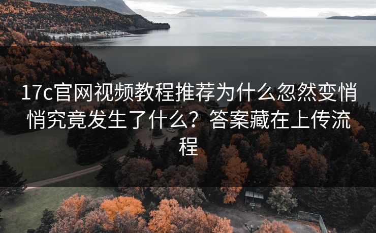 17c官网视频教程推荐为什么忽然变悄悄究竟发生了什么？答案藏在上传流程