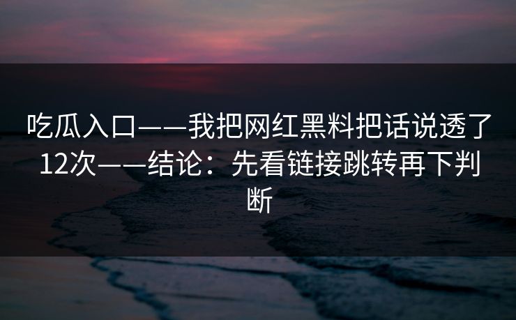 吃瓜入口——我把网红黑料把话说透了12次——结论：先看链接跳转再下判断