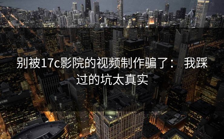 别被17c影院的视频制作骗了： 我踩过的坑太真实