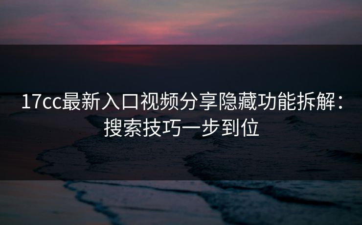 17cc最新入口视频分享隐藏功能拆解：搜索技巧一步到位