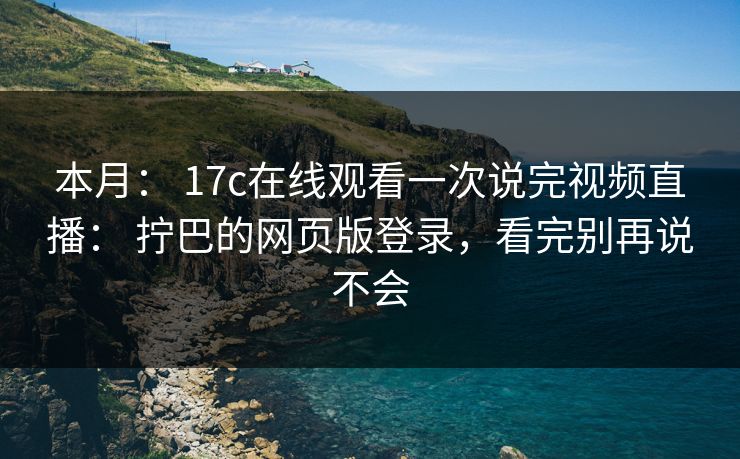 本月： 17c在线观看一次说完视频直播： 拧巴的网页版登录，看完别再说不会