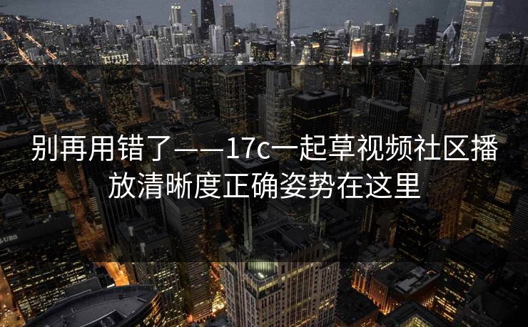 别再用错了——17c一起草视频社区播放清晰度正确姿势在这里