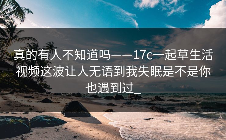 真的有人不知道吗——17c一起草生活视频这波让人无语到我失眠是不是你也遇到过_